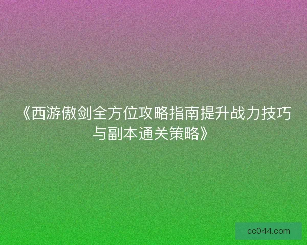 《西游傲剑全方位攻略指南提升战力技巧与副本通关策略》