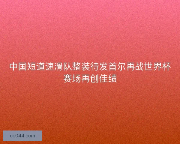 中国短道速滑队整装待发首尔再战世界杯赛场再创佳绩