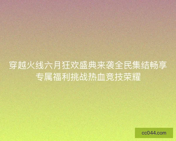 穿越火线六月狂欢盛典来袭全民集结畅享专属福利挑战热血竞技荣耀