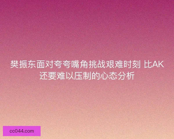 樊振东面对夸夸嘴角挑战艰难时刻 比AK还要难以压制的心态分析