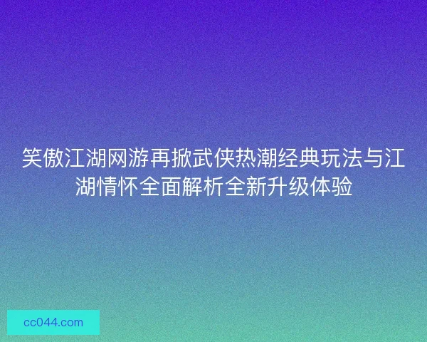 笑傲江湖网游再掀武侠热潮经典玩法与江湖情怀全面解析全新升级体验