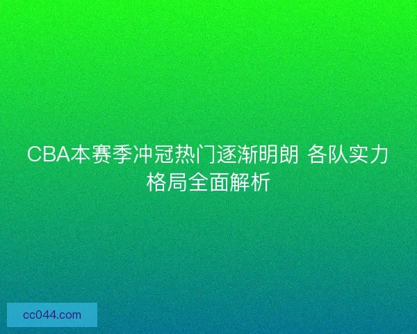CBA本赛季冲冠热门逐渐明朗 各队实力格局全面解析