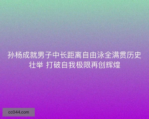 孙杨成就男子中长距离自由泳全满贯历史壮举 打破自我极限再创辉煌
