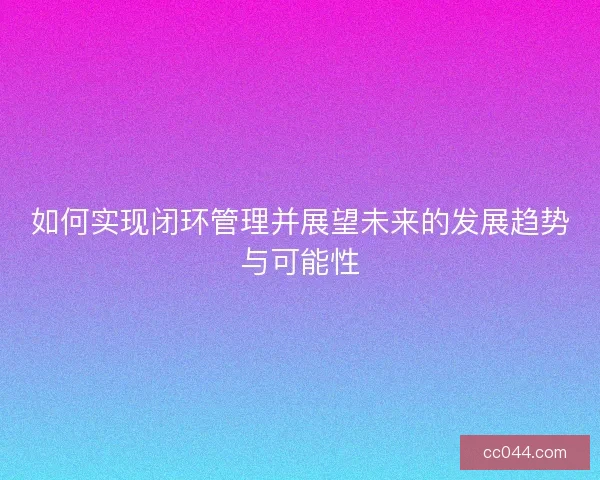 如何实现闭环管理并展望未来的发展趋势与可能性