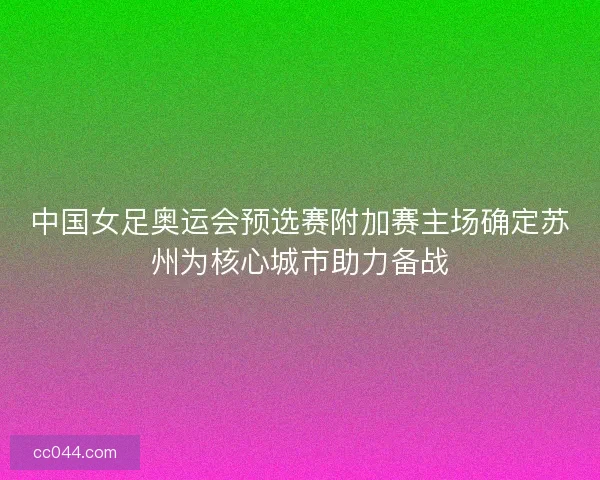 中国女足奥运会预选赛附加赛主场确定苏州为核心城市助力备战